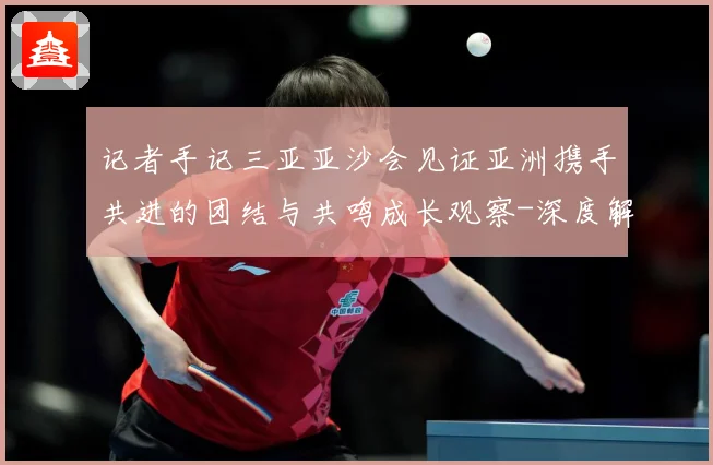 记者手记三亚亚沙会见证亚洲携手共进的团结与共鸣成长观察-深度解析