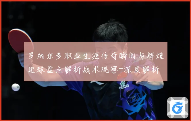 罗纳尔多职业生涯传奇瞬间与辉煌进球盘点解析战术观察-深度解析
