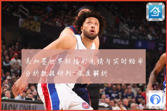 美加墨世界杯精彩竞猜与实时赔率分析数据研判-深度解析