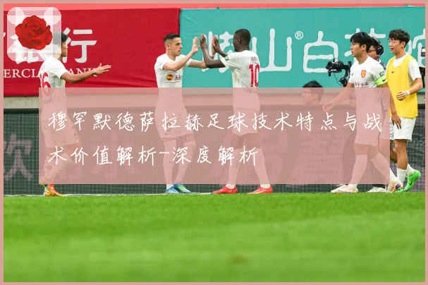 穆罕默德萨拉赫足球技术特点与战术价值解析-深度解析
