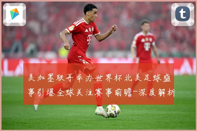 美加墨联手举办世界杯北美足球盛事引爆全球关注赛事前瞻-深度解析