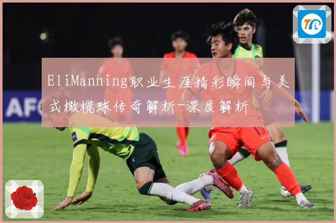 EliManning职业生涯精彩瞬间与美式橄榄球传奇解析-深度解析