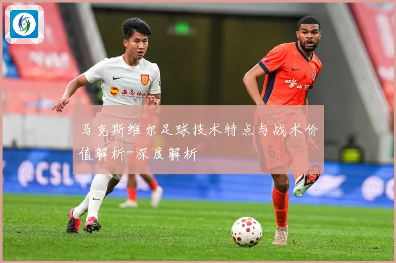 马克斯维尔足球技术特点与战术价值解析-深度解析
