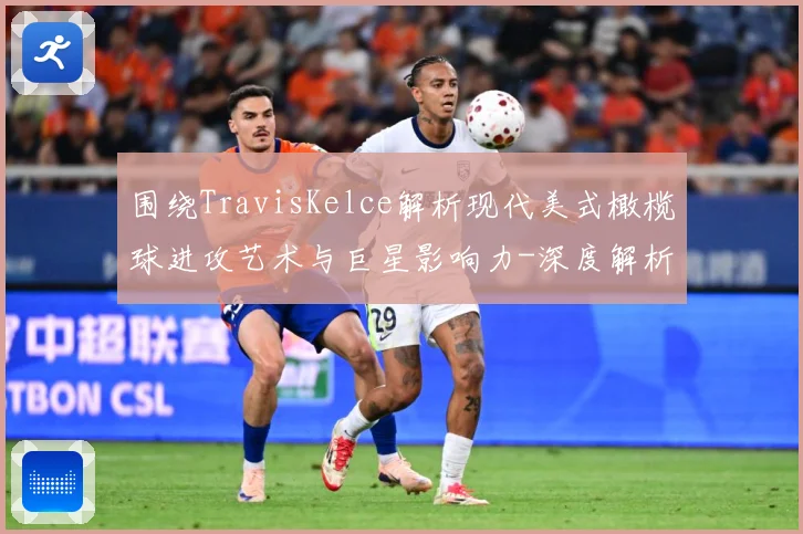 围绕TravisKelce解析现代美式橄榄球进攻艺术与巨星影响力-深度解析