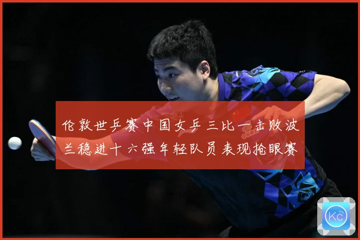 伦敦世乒赛中国女乒三比一击败波兰稳进十六强年轻队员表现抢眼赛场解读-深度解析
