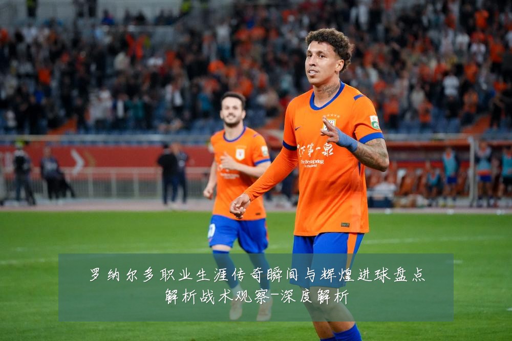 罗纳尔多职业生涯传奇瞬间与辉煌进球盘点解析战术观察-深度解析